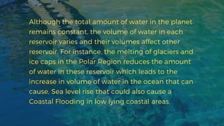 Although the total amount of water in the planet
remains constant, the volume of water in each
reservoir varies and their volumes affect other
reservoir. For instance, the melting of glaciers and
ice caps in the Polar Region reduces the amount
of water in these reservoir which leads to the
increase in volume of water in the ocean that can
cause, Sea level rise that could also cause a
Coastal Flooding in low lying coastal areas.
 