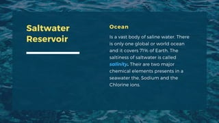 Ocean
Is a vast body of saline water. There
is only one global or world ocean
and it covers 71% of Earth. The
saltiness of saltwater is called
salinity. Their are two major
chemical elements presents in a
seawater the, Sodium and the
Chlorine ions.
Saltwater
Reservoir
 