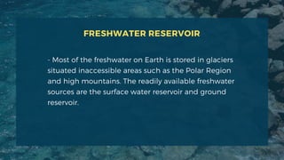 FRESHWATER RESERVOIR
- Most of the freshwater on Earth is stored in glaciers
situated inaccessible areas such as the Polar Region
and high mountains. The readily available freshwater
sources are the surface water reservoir and ground
reservoir.
 