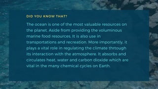 DID YOU KNOW THAT?
The ocean is one of the most valuable resources on
the planet. Aside from providing the voluminous
marine food resources, It is also use in
transportations and recreation. More importantly, it
plays a vital role in regulating the climate thrtough
its interaction with the atmosphere. It absorbs and
circulates heat, water and carbon dioxide which are
vital in the many chemical cycles on Earth.
 
