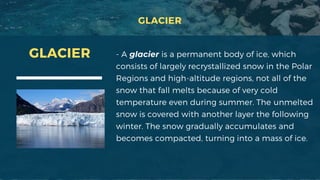 GLACIER
- A glacier is a permanent body of ice, which
consists of largely recrystallized snow in the Polar
Regions and high-altitude regions, not all of the
snow that fall melts because of very cold
temperature even during summer. The unmelted
snow is covered with another layer the following
winter. The snow gradually accumulates and
becomes compacted, turning into a mass of ice.
GLACIER
 