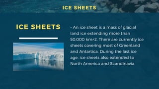 - An ice sheet is a mass of glacial
land ice extending more than
50,000 km^2. There are currently ice
sheets covering most of Greenland
and Antartica. During the last ice
age, ice sheets also extended to
North America and Scandinavia.
ICE SHEETS
ICE SHEETS
 