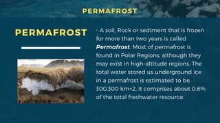 - A soil, Rock or sediment that is frozen
for more than two years is called
Permafrost. Most of permafrost is
found in Polar Regions, although they
may exist in high-altitude regions. The
total water stored us underground ice
in a permafrost is estimated to be
300,300 km^2. it comprises about 0.8%
of the total freshwater resource.
PERMAFROST
PERMAFROST
 