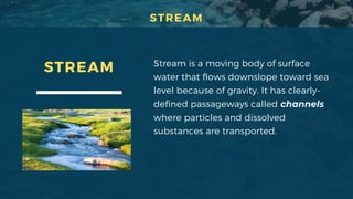 STREAM Stream is a moving body of surface
water that flows downslope toward sea
level because of gravity. It has clearly-
defined passageways called channels
where particles and dissolved
substances are transported.
STREAM
 
