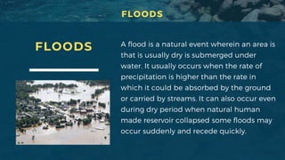 FLOODS A flood is a natural event wherein an area is
that is usually dry is submerged under
water. It usually occurs when the rate of
precipitation is higher than the rate in
which it could be absorbed by the ground
or carried by streams. It can also occur even
during dry period when natural human
made reservoir collapsed some floods may
occur suddenly and recede quickly.
FLOODS
 