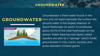GROUNDWATER
Groundwater is fresh water found in the
rock and soil layers beneath the surface the
ground water is the largest reservoir of
liquid freshwater on earth. It constitutes
about 30.1% of the total freshwater on the
planet. Water-bearing rock layers called
aquifers are akin to a “sponge” which holds
groundwater in tiny cracks, cavities, and
pores between mineral grains.
GROUNDWATER
 