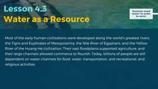 Lesson 4.3
Water as a Resource
Most of the early human civilizations were developed along the world’s greatest rivers;
the Tigris and Euphrates of Mesopotamia, the Nile River of Egyptians, and the Yellow
River of the Huang-He civilization. Their vast floodplains supported agriculture, and
their large channels allowed commerce to flourish. Today, billions of people are still
dependent on water channels for food, water, transportation, and recreational, and
religious activities.
Humans need
water in order
to exist.
 