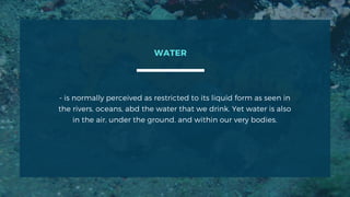 - is normally perceived as restricted to its liquid form as seen in
the rivers, oceans, abd the water that we drink. Yet water is also
in the air, under the ground, and within our very bodies.
WATER
 