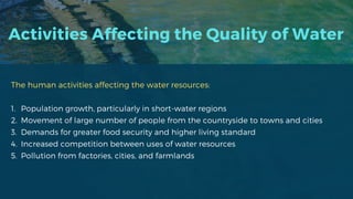 Activities Affecting the Quality of Water
The human activities affecting the water resources:
1. Population growth, particularly in short-water regions
2. Movement of large number of people from the countryside to towns and cities
3. Demands for greater food security and higher living standard
4. Increased competition between uses of water resources
5. Pollution from factories, cities, and farmlands
 