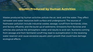 Wastes Produced by Human Activities
Wastes produced by human activities pollute the air, land, and the water. They affect
rainwater and water resources both surface and underground. The sources of
freshwater pollution include industrial wastes, sewage, runoff from farmlands, cities,
and factory effluents, and the build-up of sediments. Emissions from factories and
vehicles also pollute the atmospheric water and results to acid rain. Nutrients coming
from sewage and from farmland runoff may lead to eutrophication in the receiving
water reservoir and cause excessive aquatic plant growth that could have damage
ecological effects.
 