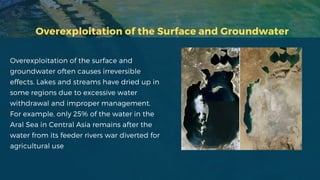 Overexploitation of the Surface and Groundwater
Overexploitation of the surface and
groundwater often causes irreversible
effects. Lakes and streams have dried up in
some regions due to excessive water
withdrawal and improper management.
For example, only 25% of the water in the
Aral Sea in Central Asia remains after the
water from its feeder rivers war diverted for
agricultural use
 