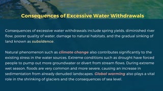 Consequences of Excessive Water Withdrawals
Consequences of excessive water withdrawals include spring yields, diminished river
flow, poorer quality of water, damage to natural habitats, and the gradual sinking of
land known as subsidence.
Natural phenomenon such as climate change also contributes significantly to the
existing stress in the water sources. Extreme conditions such as drought have forced
people to pump out more groundwater or divert from stream flows. During extreme
wet season, floods are very common and more severe, causing an increase in
sedimentation from already denuded landscapes. Global warming also plays a vital
role in the shrinking of glaciers and the consequences of sea level.
 