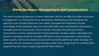 Water Resource Management and Conservation
The ever-increasing pressure in water resources calls for an effective water resources
management. It involves planning, developing, distributing, and managing the
optimum use of water resources. Successful management requires accurate
knowledge of the available resources and demands, and mechanisms necessary to
translate policies into actions. These include rainwater harvesting for direct
consumption and for replenishment of groundwater. Surface water is diverted into
basins in recharge zones to increase infiltration, reduce evaporation, and improve
water quality. Dams and reservoirs are built to provide additional water storage. For
example, the Ipo transbasin tunnel transfers water from Angat River to La Mesa Dam,
augmenting the water supply required for Metro Manila.
 
