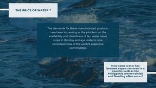 THE PRICE OF WATER ?
The demands for these manufactured products
have been increasing as the problem on the
availability and cleanliness of tap water never
stops In this day and age, water is now
considered one of the world's expensive
commodities
How come water has
become expensive even in a
country such as the
Philippines where rainfall
and flooding often occur?
 