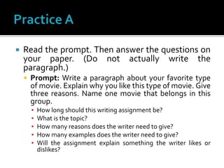  Read the prompt. Then answer the questions on
your paper. (Do not actually write the
paragraph.)
 Prompt: Write a paragraph about your favorite type
of movie. Explain why you like this type of movie. Give
three reasons. Name one movie that belongs in this
group.
▪ How long should this writing assignment be?
▪ What is the topic?
▪ How many reasons does the writer need to give?
▪ How many examples does the writer need to give?
▪ Will the assignment explain something the writer likes or
dislikes?
 