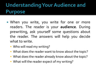  When you write, you write for one or more
readers. The reader is your audience. During
prewriting, ask yourself some questions about
the reader. The answers will help you decide
what to write.
 Who will read my writing?
 What does the reader want to know about the topic?
 What does the reader already know about the topic?
 What will the reader expect of my writing?
 