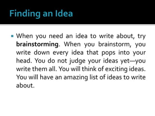  When you need an idea to write about, try
brainstorming. When you brainstorm, you
write down every idea that pops into your
head. You do not judge your ideas yet—you
write them all. You will think of exciting ideas.
You will have an amazing list of ideas to write
about.
 