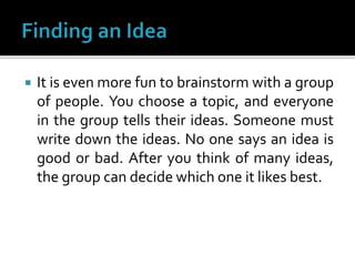  It is even more fun to brainstorm with a group
of people. You choose a topic, and everyone
in the group tells their ideas. Someone must
write down the ideas. No one says an idea is
good or bad. After you think of many ideas,
the group can decide which one it likes best.
 