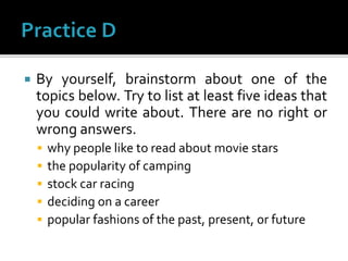  By yourself, brainstorm about one of the
topics below. Try to list at least five ideas that
you could write about. There are no right or
wrong answers.
 why people like to read about movie stars
 the popularity of camping
 stock car racing
 deciding on a career
 popular fashions of the past, present, or future
 