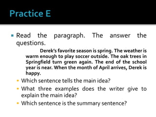  Read the paragraph. The answer the
questions.
Derek’s favorite season is spring. The weather is
warm enough to play soccer outside. The oak trees in
Springfield turn green again. The end of the school
year is near. When the month of April arrives, Derek is
happy.
 Which sentence tells the main idea?
 What three examples does the writer give to
explain the main idea?
 Which sentence is the summary sentence?
 