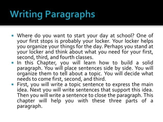  Where do you want to start your day at school? One of
your first stops is probably your locker. Your locker helps
you organize your things for the day. Perhaps you stand at
your locker and think about what you need for your first,
second, third, and fourth classes.
 In this Chapter, you will learn how to build a solid
paragraph. You will place sentences side by side. You will
organize them to tell about a topic. You will decide what
needs to come first, second, and third.
 First, you will write a topic sentence to express the main
idea. Next you will write sentences that support this idea.
Then you will write a sentence to close the paragraph. This
chapter will help you with these three parts of a
paragraph.
 