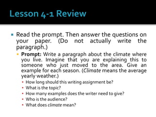 Read the prompt. Then answer the questions on
your paper. (Do not actually write the
paragraph.)
 Prompt: Write a paragraph about the climate where
you live. Imagine that you are explaining this to
someone who just moved to the area. Give an
example for each season. (Climate means the average
yearly weather.)
▪ How long should this writing assignment be?
▪ What is the topic?
▪ How many examples does the writer need to give?
▪ Who is the audience?
▪ What does climate mean?
 
