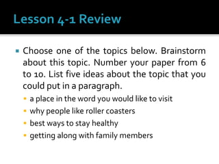  Choose one of the topics below. Brainstorm
about this topic. Number your paper from 6
to 10. List five ideas about the topic that you
could put in a paragraph.
 a place in the word you would like to visit
 why people like roller coasters
 best ways to stay healthy
 getting along with family members
 