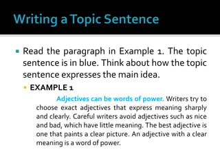  Read the paragraph in Example 1. The topic
sentence is in blue. Think about how the topic
sentence expresses the main idea.
 EXAMPLE 1
Adjectives can be words of power. Writers try to
choose exact adjectives that express meaning sharply
and clearly. Careful writers avoid adjectives such as nice
and bad, which have little meaning. The best adjective is
one that paints a clear picture. An adjective with a clear
meaning is a word of power.
 