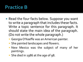 Read the four facts below. Suppose you want
to write a paragraph that includes these facts.
Write a topic sentence for this paragraph. It
should state the main idea of the paragraph.
(Do not write the whole paragraph.)
 Georgia O’Keeffe was an American painter.
 She painted landscapes and flowers.
 New Mexico was the subject of many of her
paintings.
 She died in 1986 at the age of 98.
 