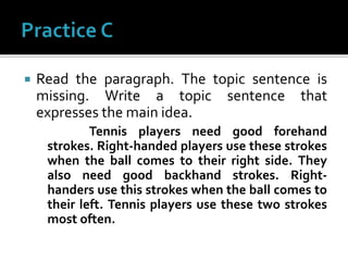  Read the paragraph. The topic sentence is
missing. Write a topic sentence that
expresses the main idea.
Tennis players need good forehand
strokes. Right-handed players use these strokes
when the ball comes to their right side. They
also need good backhand strokes. Right-
handers use this strokes when the ball comes to
their left. Tennis players use these two strokes
most often.
 