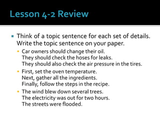  Think of a topic sentence for each set of details.
Write the topic sentence on your paper.
 Car owners should change their oil.
They should check the hoses for leaks.
They should also check the air pressure in the tires.
 First, set the oven temperature.
Next, gather all the ingredients.
Finally, follow the steps in the recipe.
 The wind blew down several trees.
The electricity was out for two hours.
The streets were flooded.
 