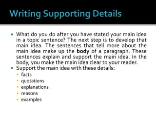  What do you do after you have stated your main idea
in a topic sentence? The next step is to develop that
main idea. The sentences that tell more about the
main idea make up the body of a paragraph. These
sentences explain and support the main idea. In the
body, you make the main idea clear to your reader.
 Support the main idea with these details:
 facts
 quotations
 explanations
 reasons
 examples
 