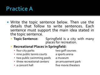  Write the topic sentence below. Then use the
details that follow to write sentences. Each
sentence must support the main idea stated in
the topic sentence.
 Topic Sentence: Springfield is a city with many
places for recreation.
 Recreational Places in Springfield:
▪ four city parks two golf courses
▪ nine public tennis courts a sports arena
▪ two public swimming pools a museum
▪ three recreational centers an amusement park
▪ a concert hall five movie theaters
 