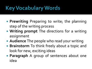  Prewriting Preparing to write; the planning
step of the writing process
 Writing prompt The directions for a writing
assignment
 Audience The people who read your writing
 Brainstorm To think freely about a topic and
look for new, exciting ideas
 Paragraph A group of sentences about one
idea
 