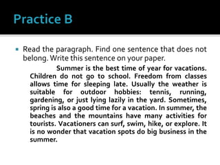  Read the paragraph. Find one sentence that does not
belong.Write this sentence on your paper.
Summer is the best time of year for vacations.
Children do not go to school. Freedom from classes
allows time for sleeping late. Usually the weather is
suitable for outdoor hobbies: tennis, running,
gardening, or just lying lazily in the yard. Sometimes,
spring is also a good time for a vacation. In summer, the
beaches and the mountains have many activities for
tourists. Vacationers can surf, swim, hike, or explore. It
is no wonder that vacation spots do big business in the
summer.
 