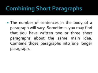  The number of sentences in the body of a
paragraph will vary. Sometimes you may find
that you have written two or three short
paragraphs about the same main idea.
Combine those paragraphs into one longer
paragraph.
 