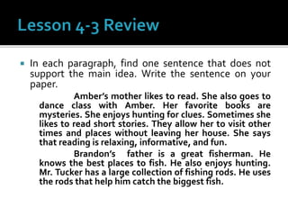  In each paragraph, find one sentence that does not
support the main idea. Write the sentence on your
paper.
Amber’s mother likes to read. She also goes to
dance class with Amber. Her favorite books are
mysteries. She enjoys hunting for clues. Sometimes she
likes to read short stories. They allow her to visit other
times and places without leaving her house. She says
that reading is relaxing, informative, and fun.
Brandon’s father is a great fisherman. He
knows the best places to fish. He also enjoys hunting.
Mr. Tucker has a large collection of fishing rods. He uses
the rods that help him catch the biggest fish.
 