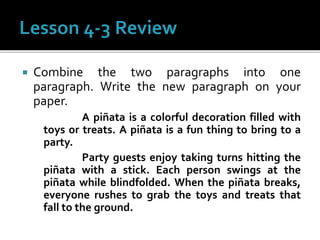  Combine the two paragraphs into one
paragraph. Write the new paragraph on your
paper.
A piñata is a colorful decoration filled with
toys or treats. A piñata is a fun thing to bring to a
party.
Party guests enjoy taking turns hitting the
piñata with a stick. Each person swings at the
piñata while blindfolded. When the piñata breaks,
everyone rushes to grab the toys and treats that
fall to the ground.
 