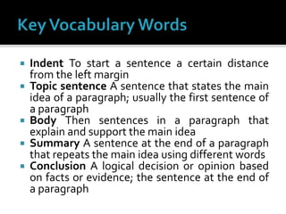  Indent To start a sentence a certain distance
from the left margin
 Topic sentence A sentence that states the main
idea of a paragraph; usually the first sentence of
a paragraph
 Body Then sentences in a paragraph that
explain and support the main idea
 Summary A sentence at the end of a paragraph
that repeats the main idea using different words
 Conclusion A logical decision or opinion based
on facts or evidence; the sentence at the end of
a paragraph
 