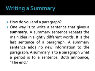 How do you end a paragraph?
 One way is to write a sentence that gives a
summary. A summary sentence repeats the
main idea in slightly different words. It is the
last sentence of a paragraph. A summary
sentence adds no new information to the
paragraph. A summary is to a paragraph what
a period is to a sentence. Both announce,
“The end.”
 