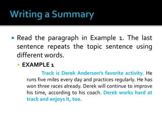  Read the paragraph in Example 1. The last
sentence repeats the topic sentence using
different words.
 EXAMPLE 1
Track is Derek Anderson’s favorite activity. He
runs five miles every day and practices regularly. He has
won three races already. Derek will continue to improve
his time, according to his coach. Derek works hard at
track and enjoys it, too.
 