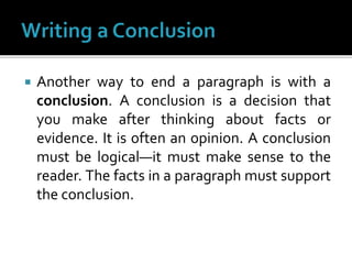  Another way to end a paragraph is with a
conclusion. A conclusion is a decision that
you make after thinking about facts or
evidence. It is often an opinion. A conclusion
must be logical—it must make sense to the
reader. The facts in a paragraph must support
the conclusion.
 