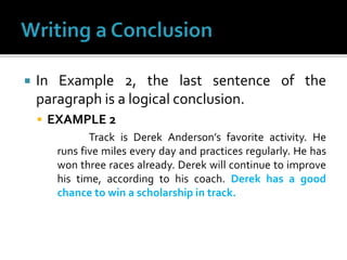  In Example 2, the last sentence of the
paragraph is a logical conclusion.
 EXAMPLE 2
Track is Derek Anderson’s favorite activity. He
runs five miles every day and practices regularly. He has
won three races already. Derek will continue to improve
his time, according to his coach. Derek has a good
chance to win a scholarship in track.
 