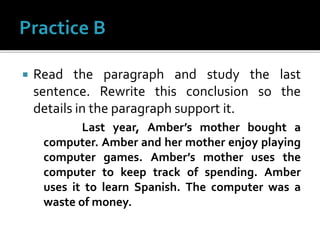  Read the paragraph and study the last
sentence. Rewrite this conclusion so the
details in the paragraph support it.
Last year, Amber’s mother bought a
computer. Amber and her mother enjoy playing
computer games. Amber’s mother uses the
computer to keep track of spending. Amber
uses it to learn Spanish. The computer was a
waste of money.
 