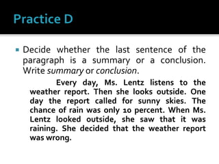  Decide whether the last sentence of the
paragraph is a summary or a conclusion.
Write summary or conclusion.
Every day, Ms. Lentz listens to the
weather report. Then she looks outside. One
day the report called for sunny skies. The
chance of rain was only 10 percent. When Ms.
Lentz looked outside, she saw that it was
raining. She decided that the weather report
was wrong.
 