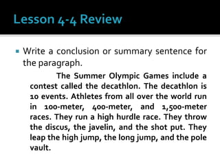  Write a conclusion or summary sentence for
the paragraph.
The Summer Olympic Games include a
contest called the decathlon. The decathlon is
10 events. Athletes from all over the world run
in 100-meter, 400-meter, and 1,500-meter
races. They run a high hurdle race. They throw
the discus, the javelin, and the shot put. They
leap the high jump, the long jump, and the pole
vault.
 