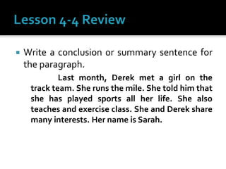  Write a conclusion or summary sentence for
the paragraph.
Last month, Derek met a girl on the
track team. She runs the mile. She told him that
she has played sports all her life. She also
teaches and exercise class. She and Derek share
many interests. Her name is Sarah.
 