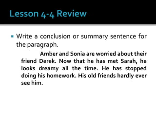  Write a conclusion or summary sentence for
the paragraph.
Amber and Sonia are worried about their
friend Derek. Now that he has met Sarah, he
looks dreamy all the time. He has stopped
doing his homework. His old friends hardly ever
see him.
 