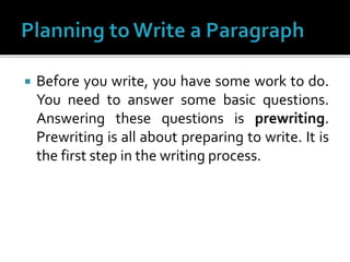  Before you write, you have some work to do.
You need to answer some basic questions.
Answering these questions is prewriting.
Prewriting is all about preparing to write. It is
the first step in the writing process.
 