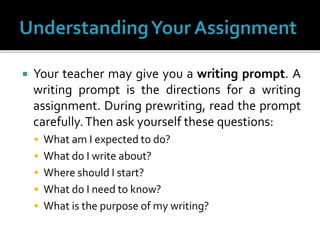  Your teacher may give you a writing prompt. A
writing prompt is the directions for a writing
assignment. During prewriting, read the prompt
carefully.Then ask yourself these questions:
 What am I expected to do?
 What do I write about?
 Where should I start?
 What do I need to know?
 What is the purpose of my writing?
 